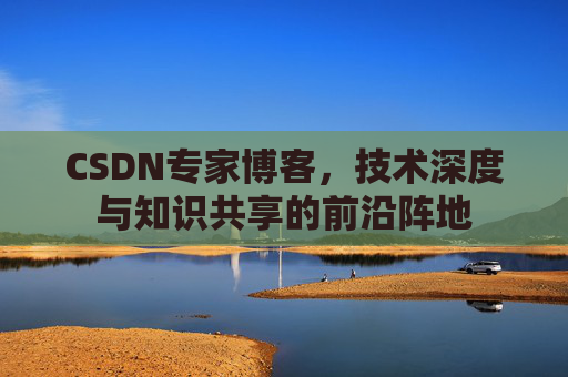 CSDN专家博客,技术深度与知识共享的前沿阵地 CSDN专家博客,技术深度与知识共享的前沿阵地